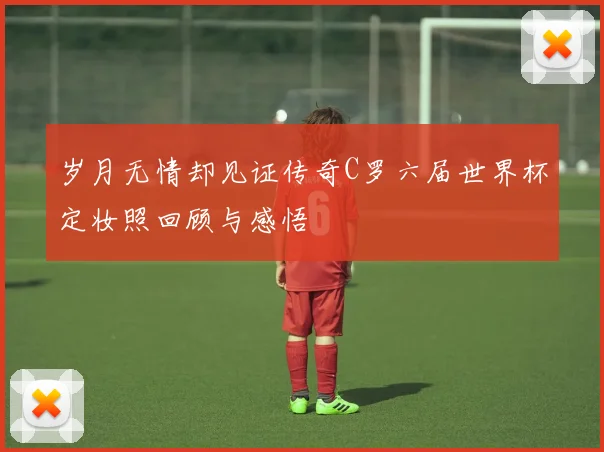 岁月无情却见证传奇C罗六届世界杯定妆照回顾与感悟