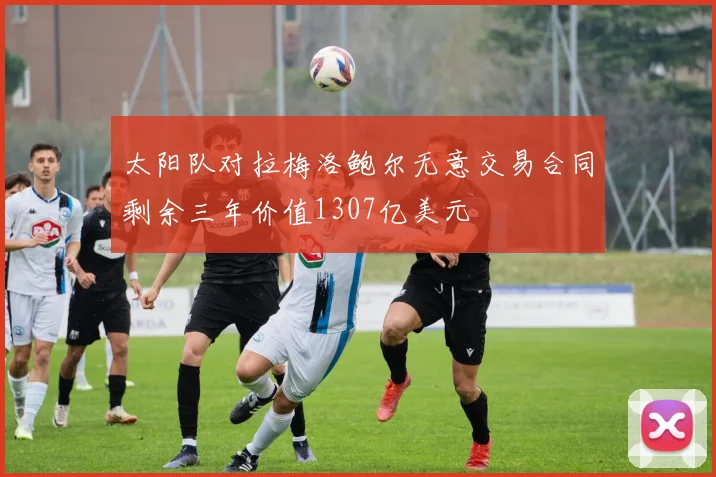 太阳队对拉梅洛鲍尔无意交易合同剩余三年价值1307亿美元
