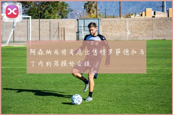 阿森纳或将考虑出售特罗萨德和马丁内利若报价合适