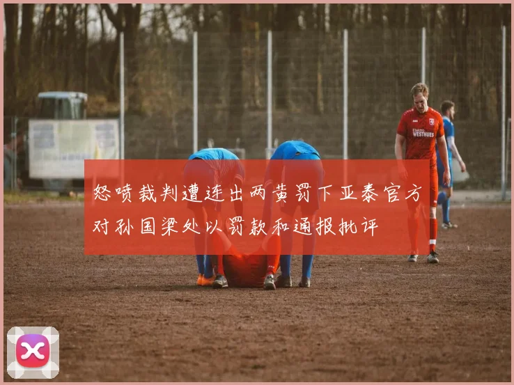 怒喷裁判遭连出两黄罚下亚泰官方对孙国梁处以罚款和通报批评