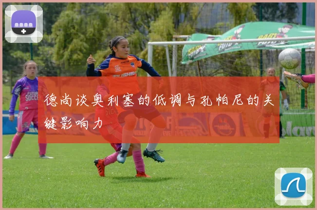 德尚谈奥利塞的低调与孔帕尼的关键影响力