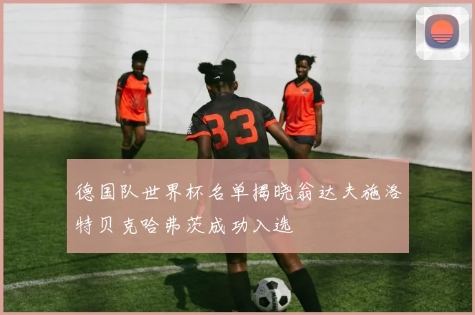 德国队世界杯名单揭晓翁达夫施洛特贝克哈弗茨成功入选