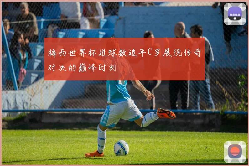 梅西世界杯进球数追平C罗展现传奇对决的巅峰时刻