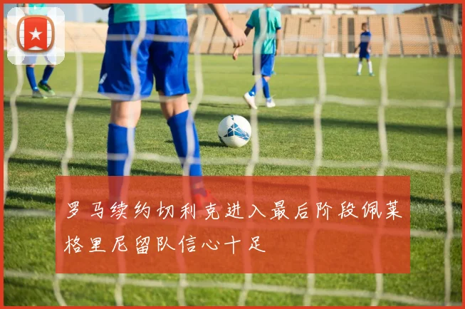 罗马续约切利克进入最后阶段佩莱格里尼留队信心十足
