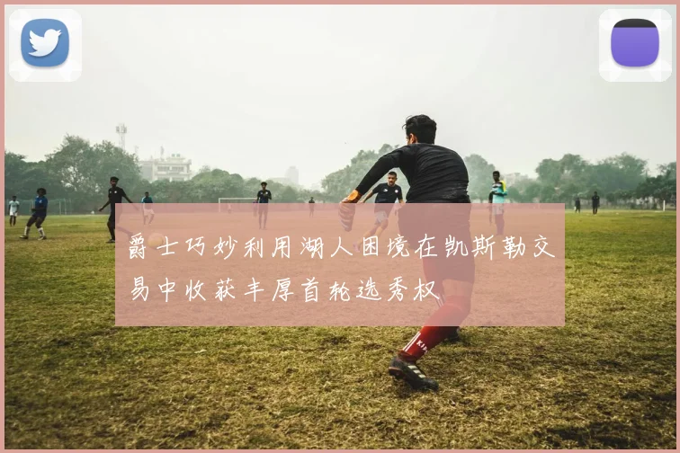 爵士巧妙利用湖人困境在凯斯勒交易中收获丰厚首轮选秀权