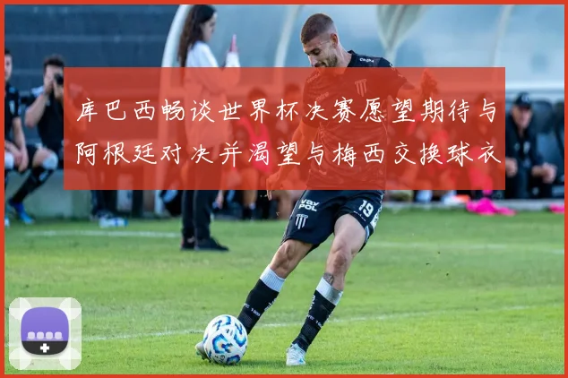 库巴西畅谈世界杯决赛愿望期待与阿根廷对决并渴望与梅西交换球衣