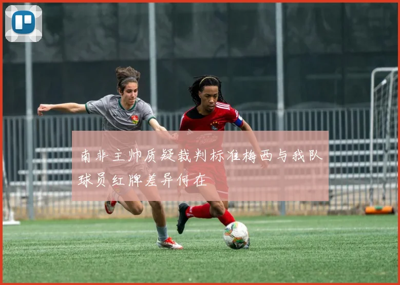 南非主帅质疑裁判标准梅西与我队球员红牌差异何在