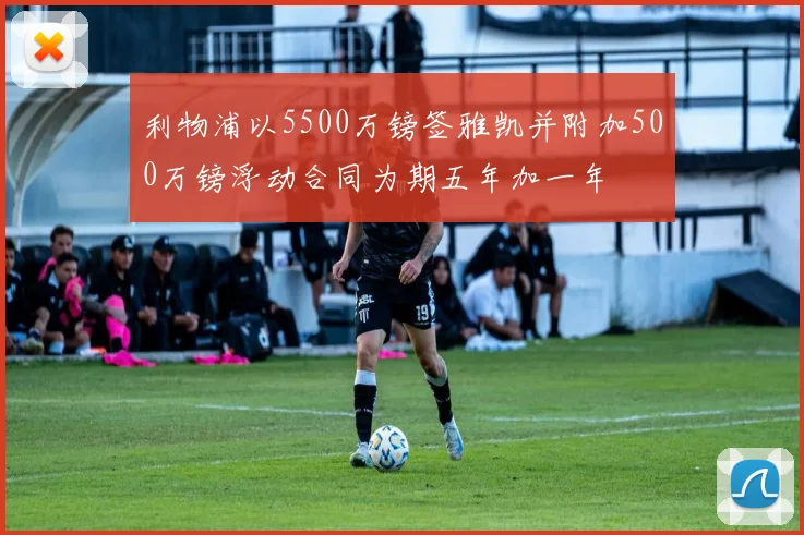 利物浦以5500万镑签雅凯并附加500万镑浮动合同为期五年加一年
