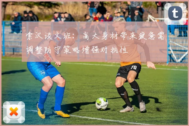 索汉谈文班：高大身材带来疲惫需调整防守策略增强对抗性