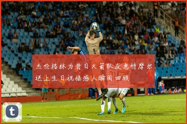 杰伦格林为昔日火箭队友惠特摩尔送上生日祝福感人瞬间回顾