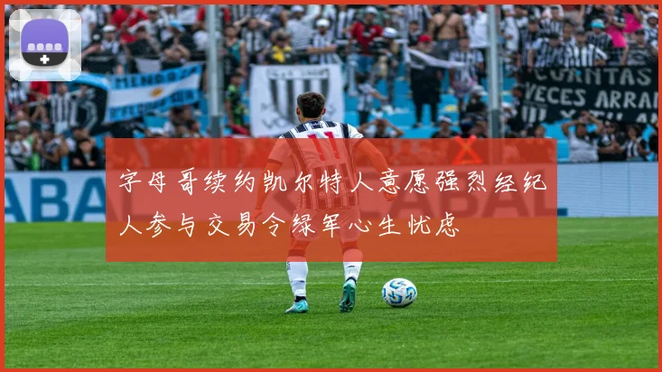 字母哥续约凯尔特人意愿强烈经纪人参与交易令绿军心生忧虑