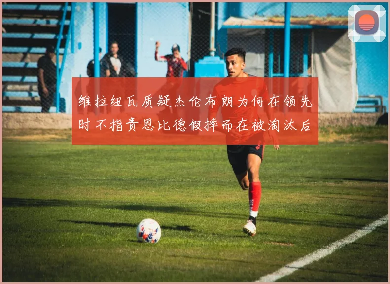 维拉纽瓦质疑杰伦布朗为何在领先时不指责恩比德假摔而在被淘汰后才发声