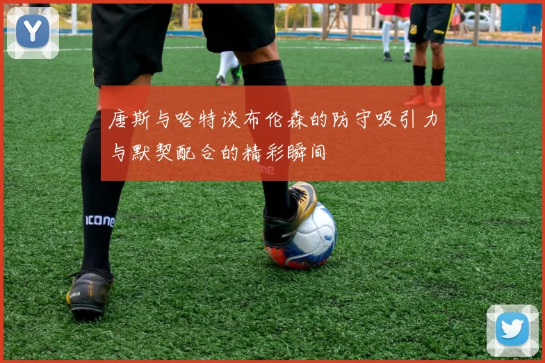 唐斯与哈特谈布伦森的防守吸引力与默契配合的精彩瞬间